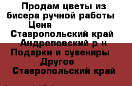 Продам цветы из бисера ручной работы › Цена ­ 1000-2000 - Ставропольский край, Андроповский р-н Подарки и сувениры » Другое   . Ставропольский край